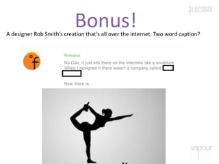 Bonus!A designer Rob Smith’s creation that’s all over the internet. Two word caption?
 