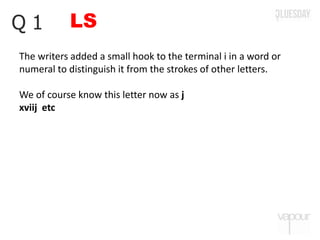 LSQ 1
The writers added a small hook to the terminal i in a word or
numeral to distinguish it from the strokes of other letters.
We of course know this letter now as j
xviij etc
 