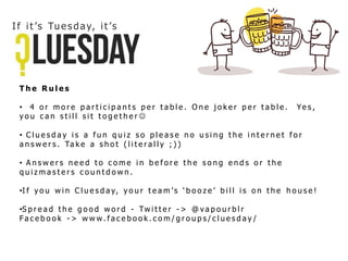 T h e R u l e s
• 4 o r m o r e p a r t i c i p a n t s p e r t a b l e . O n e j o k e r p e r t a b l e . Ye s ,
y o u c a n s t i l l s i t t o g e t h e r 
• C l u e s d a y i s a f u n q u i z s o p l e a s e n o u s i n g t h e i n t e r n e t f o r
a n s w e r s . Ta k e a s h o t ( l i t e r a l l y ; ) )
• A n s w e r s n e e d t o c o m e i n b e f o r e t h e s o n g e n d s o r t h e
q u i z m a s t e r s c o u n t d o w n .
•I f y o u w i n C l u e s d a y, y o u r t e a m ’ s ‘ b o o z e ’ b i l l i s o n t h e h o u s e !
•S p r e a d t h e g o o d w o r d - Tw i t t e r - > @ v a p o u r b l r
Fa c e b o o k - > w w w . f a c e b o o k . c o m / g r o u p s / c l u e s d a y /
If it ’s Tues day, it ’s
 