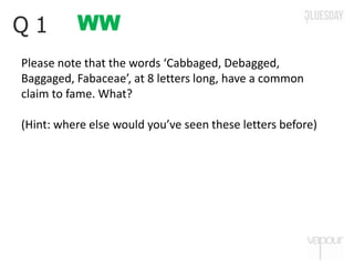 WWQ 1
Please note that the words ‘Cabbaged, Debagged,
Baggaged, Fabaceae’, at 8 letters long, have a common
claim to fame. What?
(Hint: where else would you’ve seen these letters before)
 