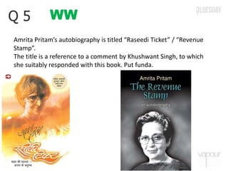 WWQ 5
Amrita Pritam’s autobiography is titled “Raseedi Ticket” / “Revenue
Stamp”.
The title is a reference to a comment by Khushwant Singh, to which
she suitably responded with this book. Put funda.
 