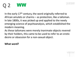 WWQ 2
In the early 17th century, the word originally referred to
African amulets or charms – as protection, like a talisman.
In late 1800s, it was picked up and applied to the newly
emerging science of psychoanalysis, which established the
modern meaning.
As these talismans were merely inanimate objects revered
by their holders, this came to be used to refer to an erotic
desire or obsession for a non-sexual object.
What word?
 