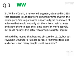 WWQ 3
Sir. William Cubitt, a renowned engineer, observed in 1818
that prisoners in London were idling their time away in the
prison yard. Sensing a wasted opportunity, he conceived of
a device that would not only stir them from their laziness
and allow them to pass their time in prison more actively,
but could harness this activity to provide a useful service.
What did he invent, that became obscure by 1910s, but got
revived in 1950s for a ‘similar purpose’-’different form and
audience’ – and many people use it even now?
 