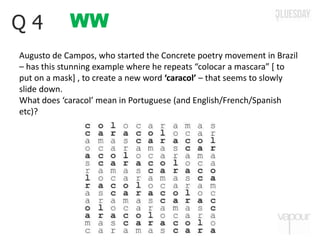 WWQ 4
Augusto de Campos, who started the Concrete poetry movement in Brazil
– has this stunning example where he repeats “colocar a mascara” [ to
put on a mask] , to create a new word ‘caracol’ – that seems to slowly
slide down.
What does ‘caracol’ mean in Portuguese (and English/French/Spanish
etc)?
 