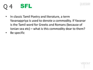 SFLQ 4
• In classic Tamil Poetry and literature, a term
Yavanappriya is used to denote a commodity. If Yavanar
is the Tamil word for Greeks and Romans (because of
Ionian sea etc) – what is this commodity dear to them?
• Be specific
 