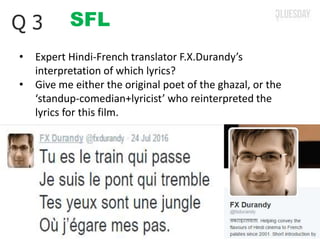 SFLQ 3
• Expert Hindi-French translator F.X.Durandy’s
interpretation of which lyrics?
• Give me either the original poet of the ghazal, or the
‘standup-comedian+lyricist’ who reinterpreted the
lyrics for this film.
 