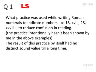 LSQ 1
What practice was used while writing Roman
numerals to indicate numbers like 18, xviii, 28,
xxviii – to reduce confusion in reading.
(the practice intentionally hasn’t been shown by
me in the above examples)
The result of this practice by itself had no
distinct sound value till a long time.
 