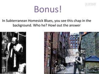 Bonus!
In Subterranean Homesick Blues, you see this chap in the
background. Who he? Howl out the answer
 