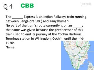 CBBQ 4
The ______ Express is an Indian Railways train running
between Bangalore(SBC) and Kanyakumari.
No part of the train's route currently is on an _____;
the name was given because the predecessor of this
train used to end its journey at the Cochin Harbour
Terminus station in Willingdon, Cochin, until the mid-
1970s.
Name.
 