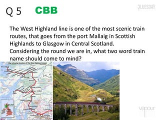 CBBQ 5
The West Highland line is one of the most scenic train
routes, that goes from the port Mallaig in Scottish
Highlands to Glasgow in Central Scotland.
Considering the round we are in, what two word train
name should come to mind?
 