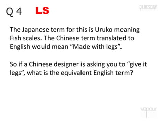LSQ 4
The Japanese term for this is Uruko meaning
Fish scales. The Chinese term translated to
English would mean “Made with legs”.
So if a Chinese designer is asking you to “give it
legs”, what is the equivalent English term?
 