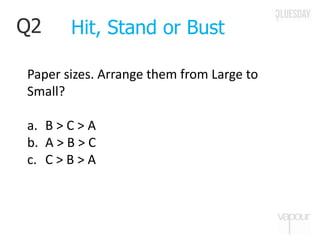 Q2
Paper sizes. Arrange them from Large to
Small?
a. B > C > A
b. A > B > C
c. C > B > A
Hit, Stand or Bust
 