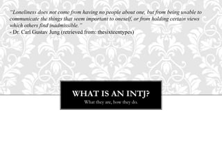 WHAT IS AN INTJ?
What they are, how they do.
“Loneliness does not come from having no people about one, but from being unable to
communicate the things that seem important to oneself, or from holding certain views
which others find inadmissible.”
- Dr. Carl Gustav Jung (retrieved from: thesixteentypes)
 