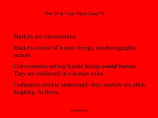 The Clue Train Manifesto!!!! Markets are conversations. Markets consist of human beings, not demographic sectors. Conversations among human beings  sound  human. They are conducted in a human voice. Companies need to understand- their markets are often laughing. At them. 