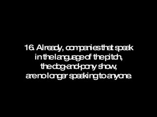 16. Already, companies that speak in the language of the pitch, the dog-and-pony show, are no longer speaking to anyone. 