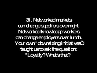 31. Networked markets can change suppliers overnight. Networked knowledge workers can change employers over lunch. Your own "downsizing initiatives“ taught us to ask the question: "Loyalty? What's that?" 