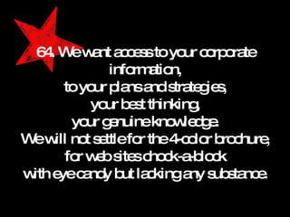 64. We want access to your corporate information, to your plans and strategies, your best thinking, your genuine knowledge. We will not settle for the 4-color brochure, for web sites chock-a-block with eye candy but lacking any substance. 