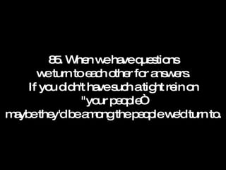 85. When we have questions we turn to each other for answers. If you didn't have such a tight rein on "your people“ maybe they'd be among the people we'd turn to. 