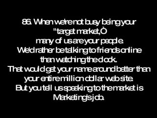 86. When we're not busy being your "target market,“  many of us are your people. We'd rather be talking to friends online than watching the clock. That would get your name around better than your entire million dollar web site. But you tell us speaking to the market is Marketing's job. 