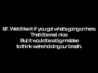 87. We'd like it if you got what's going on here. That'd be real nice. But it would be a big mistake to think we're holding our breath. 