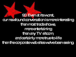 90. Even at its worst, our newfound conversation is more interesting than most trade shows, more entertaining than any TV sitcom, and certainly more true-to-life than the corporate web sites we've been seeing. 