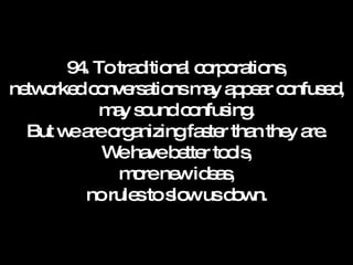 94. To traditional corporations, networked conversations may appear confused, may sound confusing. But we are organizing faster than they are. We have better tools, more new ideas, no rules to slow us down. 