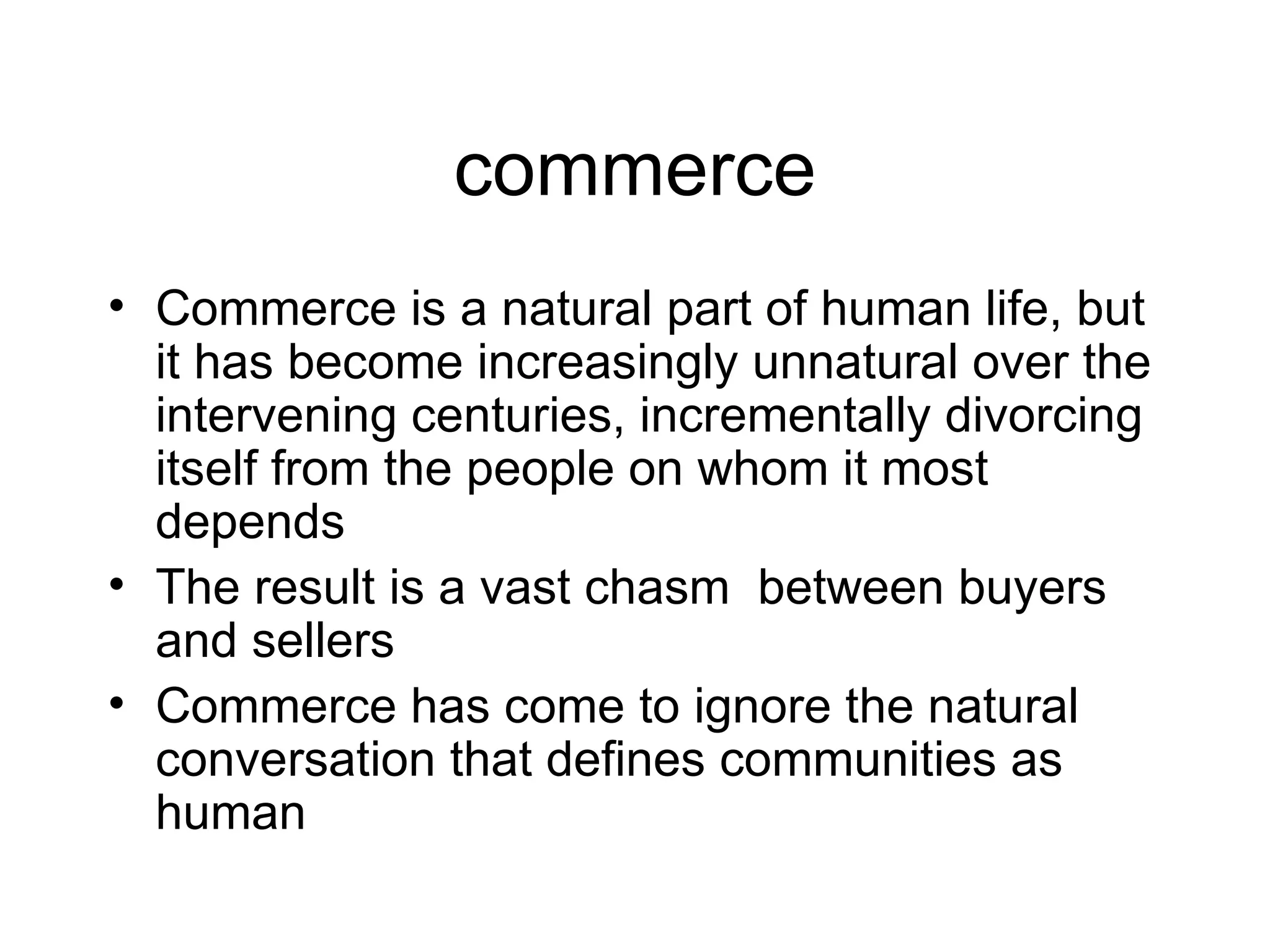 commerce Commerce is a natural part of human life, but it has become increasingly unnatural over the intervening centuries, incrementally divorcing itself from the people on whom it most depends The result is a vast chasm  between buyers and sellers Commerce has come to ignore the natural conversation that defines communities as human 