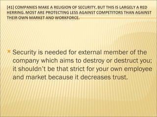 Security is needed for external member of the company which aims to destroy or destruct you; it shouldn’t be that strict for your own employee and market because it decreases trust.  