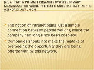 The notion of intranet being just a simple connection between people working inside the company had long since been obsolete.  Companies should not make the mistake of overseeing the opportunity they are being offered with by this network. 