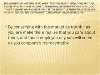 By conversing with the market as truthful as you are make them realize that you care about them, and those employee of yours will serve as you company’s representative.  