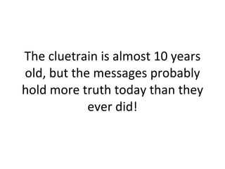 The cluetrain is almost 10 years old, but the messages probably hold more truth today than they ever did! 