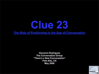 Clue 23
The Role of Positioning in the Age of Conversation




                 Giovanni Rodriguez
               The Conversation Group
             “There’s a New Conversation”
                     Palo Alto, CA
                       May 2008