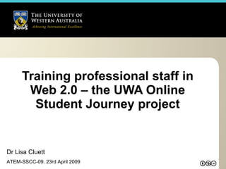 Training professional staff in Web 2.0 – the UWA Online Student Journey project Dr Lisa Cluett ATEM-SSCC-09. 23rd April 2009 