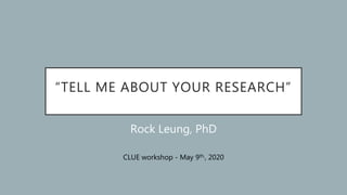 “TELL ME ABOUT YOUR RESEARCH”
Rock Leung, PhD
CLUE workshop - May 9th,, 2020
 