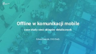Offline w komunikacji mobile
case study sieci sklepów detalicznych
Edward Mężyk, CEO Cluify
 