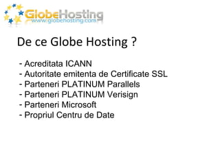 De ce Globe Hosting ? Acreditata ICANN Autoritate emitenta de Certificate SSL Parteneri PLATINUM Parallels Parteneri PLATINUM Verisign Parteneri Microsoft Propriul Centru de Date  