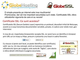 Certificate SSL: Ce sunt acestea? O simpla prezenta pe internet este insa insuficienta! Promovarea, dar cel mai important securitatea sunt vitale. Certificatele SSL ofera utilizatorilor siguranta de care ei au nevoie! Certificatele SSL (Secure Sockets Layer) reprezinta un protocol, dezvoltat initial de Netscape, avand ca si scop transmisia documentelor sensibile, private, in cadrul unor retele mari, gen  Internetul. In ziua de azi, majoritatea browserelor accepta SSL, iar acest lucru se identifica in browser prin URL-uri ce incep cu https, precum si prezenta unui lacat in cadrul ferestrei. Cu mouse-ul peste acel lacat, se poate identifica usor certificatul,  valid  sau nu. Un nou concept, venit sa mareasca increderea  utilizatorului ajuns pe o pagina, este acela de “Sigiliu”, care atesta  si ofera detalii referitoare la pagina securizata. 
