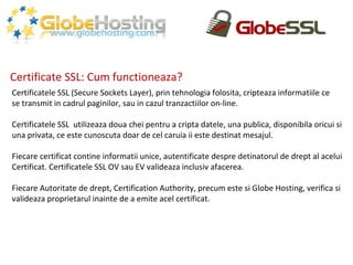 Certificate SSL: Cum functioneaza? Certificatele SSL (Secure Sockets Layer), prin tehnologia folosita, cripteaza informatiile ce se transmit in cadrul paginilor, sau in cazul tranzactiilor on-line. Certificatele SSL  utilizeaza doua chei pentru a cripta datele, una publica, disponibila oricui si una privata, ce este cunoscuta doar de cel caruia ii este destinat mesajul. Fiecare certificat contine informatii unice, autentificate despre detinatorul de drept al acelui Certificat. Certificatele SSL OV sau EV valideaza inclusiv afacerea. Fiecare Autoritate de drept, Certification Authority, precum este si Globe Hosting, verifica si valideaza proprietarul inainte de a emite acel certificat. 