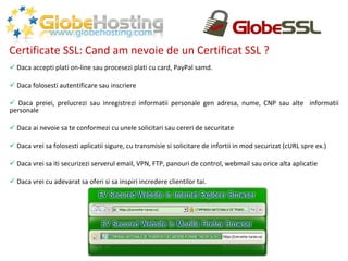 Certificate SSL: Cand am nevoie de un Certificat SSL ? Daca accepti plati on-line sau procesezi plati cu card, PayPal samd. Daca folosesti autentificare sau inscriere Daca preiei, prelucrezi sau inregistrezi informatii personale gen adresa, nume, CNP sau alte  informatii personale Daca ai nevoie sa te conformezi cu unele solicitari sau cereri de securitate Daca vrei sa folosesti aplicatii sigure, cu transmisie si solicitare de infortii in mod securizat (cURL spre ex.) Daca vrei sa iti securizezi serverul email, VPN, FTP, panouri de control, webmail sau orice alta aplicatie Daca vrei cu adevarat sa oferi si sa inspiri incredere clientilor tai. 