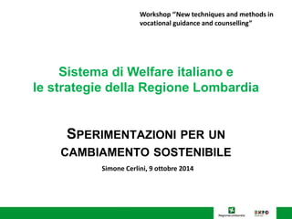 Workshop ‘’New techniques and methods in 
vocational guidance and counselling” 
Sistema di Welfare italiano e 
le strategie della Regione Lombardia 
SPERIMENTAZIONI PER UN 
CAMBIAMENTO SOSTENIBILE 
Simone Cerlini, 9 ottobre 2014 
 