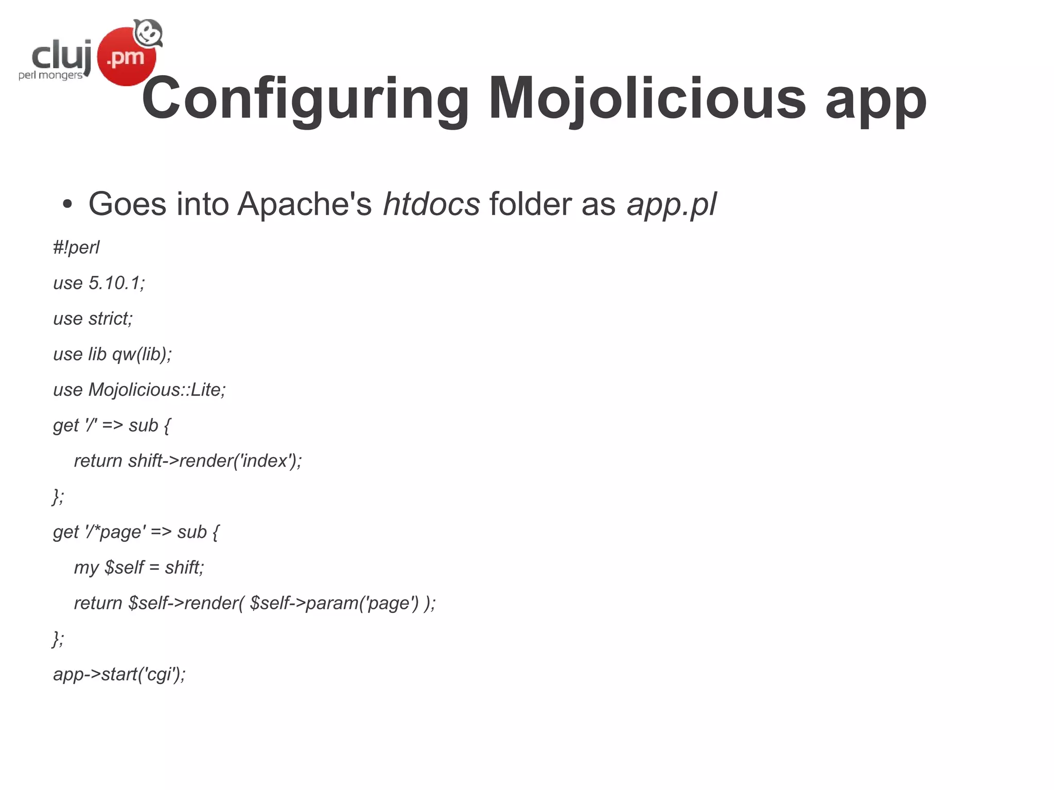 Configuring Mojolicious app
●

Goes into Apache's htdocs folder as app.pl

#!perl
use 5.10.1;
use strict;
use lib qw(lib);
use Mojolicious::Lite;
get '/' => sub {
return shift->render('index');
};
get '/*page' => sub {
my $self = shift;
return $self->render( $self->param('page') );
};
app->start('cgi');

 