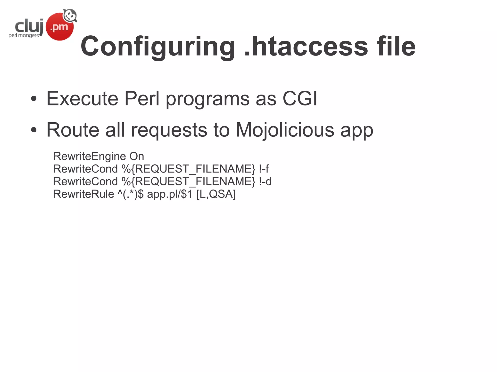 Configuring .htaccess file
●

Execute Perl programs as CGI

●

Route all requests to Mojolicious app
RewriteEngine On
RewriteCond %{REQUEST_FILENAME} !-f
RewriteCond %{REQUEST_FILENAME} !-d
RewriteRule ^(.*)$ app.pl/$1 [L,QSA]

 