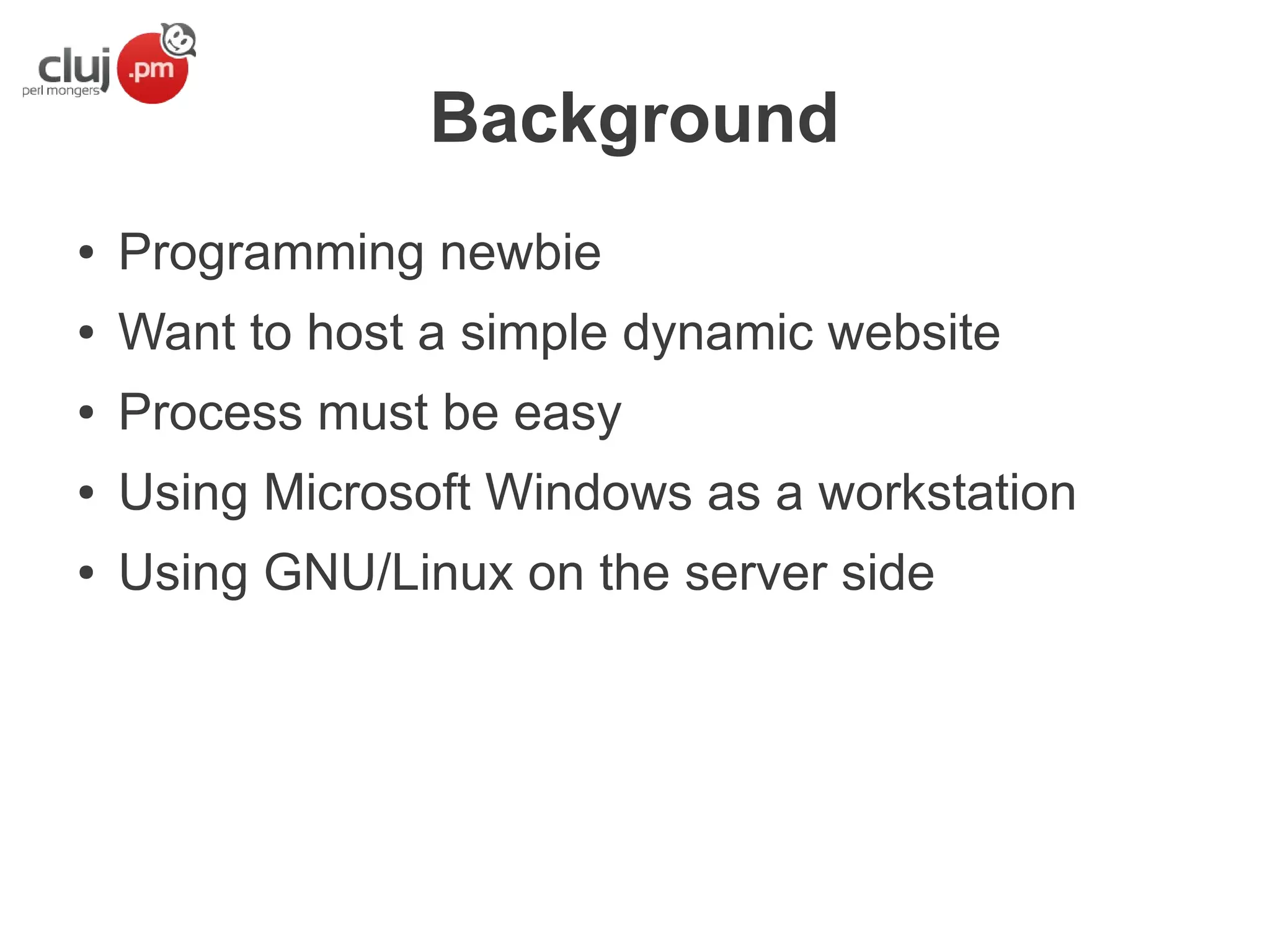 Background
●

Programming newbie

●

Want to host a simple dynamic website

●

Process must be easy

●

Using Microsoft Windows as a workstation

●

Using GNU/Linux on the server side

 