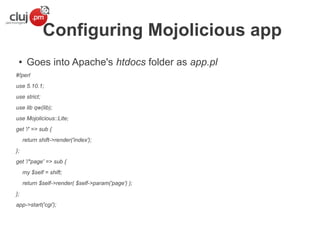 Configuring Mojolicious app
●

Goes into Apache's htdocs folder as app.pl

#!perl
use 5.10.1;
use strict;
use lib qw(lib);
use Mojolicious::Lite;
get '/' => sub {
return shift->render('index');
};
get '/*page' => sub {
my $self = shift;
return $self->render( $self->param('page') );
};
app->start('cgi');

 