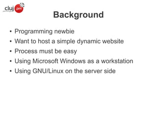 Background
●

Programming newbie

●

Want to host a simple dynamic website

●

Process must be easy

●

Using Microsoft Windows as a workstation

●

Using GNU/Linux on the server side

 