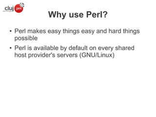 Why use Perl?
●

●

Perl makes easy things easy and hard things
possible
Perl is available by default on every shared
host provider's servers (GNU/Linux)

 