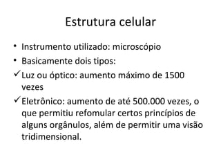 Estrutura celular Instrumento utilizado: microscópio Basicamente dois tipos: Luz ou óptico: aumento máximo de 1500 vezes Eletrônico: aumento de até 500.000 vezes, o que permitiu refomular certos princípios de alguns orgânulos, além de permitir uma visão tridimensional. 