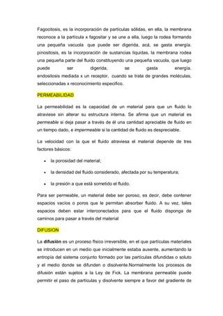 Fagocitosis, es la incorporación de partículas sólidas, en ella, la membrana
reconoce a la partícula x fagositar y se une a ella, luego la rodea formando
una pequeña vacuola que puede ser digerida, acá, se gasta energía.
pinositosis, es la incorporación de sustancias liquidas, la membrana rodea
una pequeña parte del fluido constituyendo una pequeña vacuola, que luego
puede           ser         digerida,         se       gasta         energía.
endositosis mediada x un receptor, cuando se trata de grandes moléculas,
seleccionadas x reconocimiento especifico.

PERMEABILIDAD

La permeabilidad es la capacidad de un material para que un fluido lo
atraviese sin alterar su estructura interna. Se afirma que un material es
permeable si deja pasar a través de él una cantidad apreciable de fluido en
un tiempo dado, e impermeable si la cantidad de fluido es despreciable.

La velocidad con la que el fluido atraviesa el material depende de tres
factores básicos:

       la porosidad del material;

       la densidad del fluido considerado, afectada por su temperatura;

       la presión a que está sometido el fluido.

Para ser permeable, un material debe ser poroso, es decir, debe contener
espacios vacíos o poros que le permitan absorber fluido. A su vez, tales
espacios deben estar interconectados para que el fluido disponga de
caminos para pasar a través del material

DIFUSION

La difusión es un proceso fIsico irreversible, en el que partículas materiales
se introducen en un medio que inicialmente estaba ausente, aumentando la
entropía del sistema conjunto formado por las partículas difundidas o soluto
y el medio donde se difunden o disolvente.Normalmente los procesos de
difusión están sujetos a la Ley de Fick. La membrana permeable puede
permitir el paso de partículas y disolvente siempre a favor del gradiente de
 