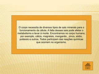 O corpo necessita de diversos tipos de sais minerais para o
 funcionamento da célula. A falta desses sais pode afetar o
metabolismo e levar à morte. Encontramos no corpo humano,
  por exemplo, cálcio, magnésio, manganês , zinco, sódio,
 potássio e outros. Todos participam das reações químicas
                que ocorrem no organismo.
 
