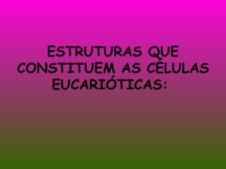 ESTRUTURAS QUE CONSTITUEM AS CÉLULAS EUCARIÓTICAS:  